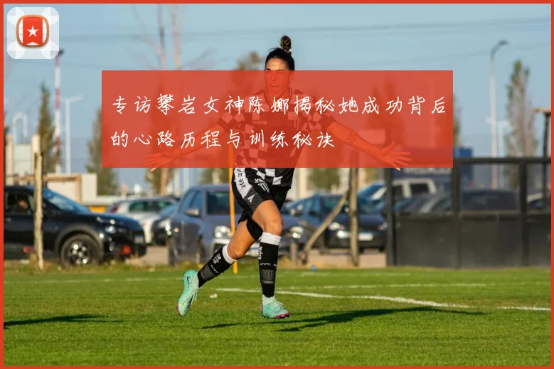 专访攀岩女神陈娜揭秘她成功背后的心路历程与训练秘诀