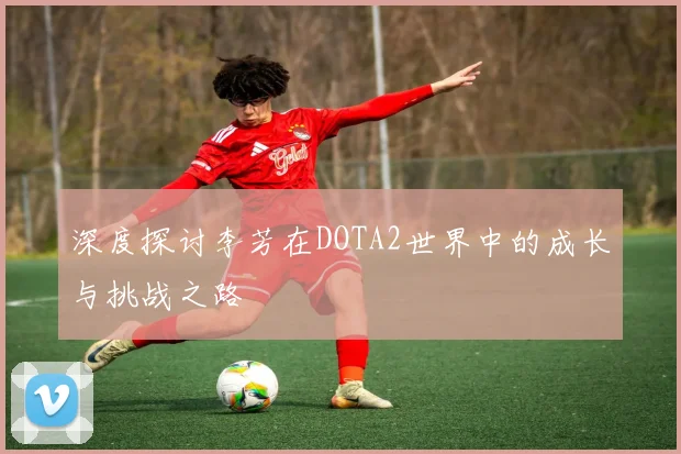 深度探讨李芳在DOTA2世界中的成长与挑战之路