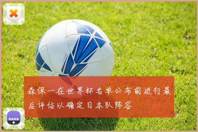 森保一在世界杯名单公布前进行最后评估以确定日本队阵容