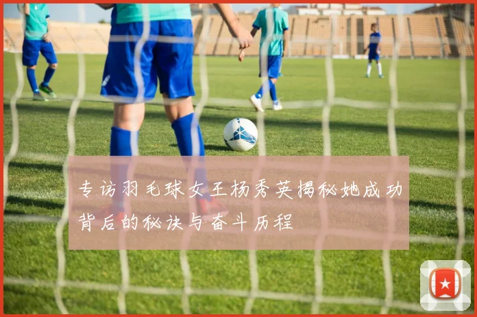 专访羽毛球女王杨秀英揭秘她成功背后的秘诀与奋斗历程