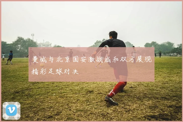 曼城与北京国安激战成和双方展现精彩足球对决
