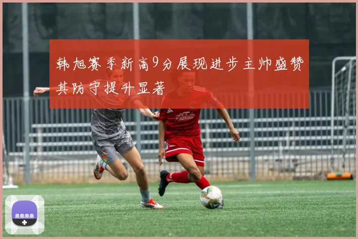 韩旭赛季新高9分展现进步主帅盛赞其防守提升显著